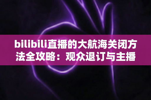 bilibili直播的大航海关闭方法全攻略：观众退订与主播关闭功能一站式指南