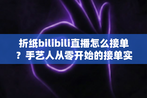 折纸bilibili直播怎么接单？手艺人从零开始的接单实战全攻略