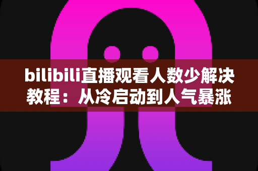 bilibili直播观看人数少解决教程：从冷启动到人气暴涨的完整实战指南