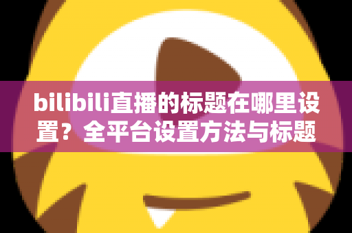 bilibili直播的标题在哪里设置？全平台设置方法与标题优化技巧一文讲透