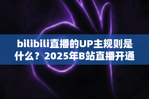 bilibili直播的UP主规则是什么？2025年B站直播开通条件、内容规范与违规处罚全解析