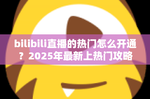 bilibili直播的热门怎么开通？2025年最新上热门攻略与涨粉秘籍全解析