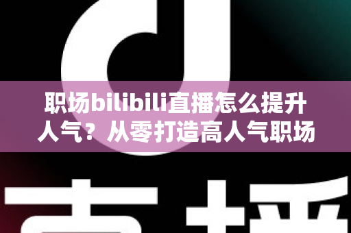 职场bilibili直播怎么提升人气?从零打造高人气职场直播间的全流程实战指南 职场bilibili直播怎么提升人气?从零打造高人气职场直播间的全流程实战指南