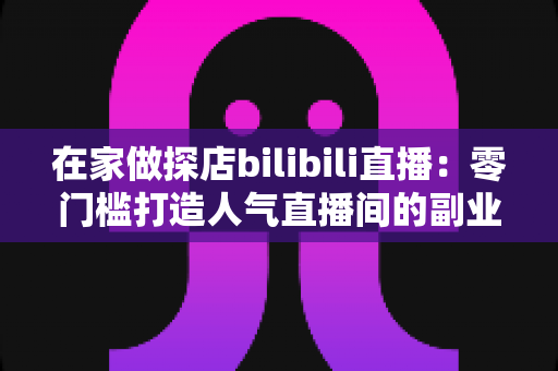 在家做探店bilibili直播：零门槛打造人气直播间的副业新玩法全攻略