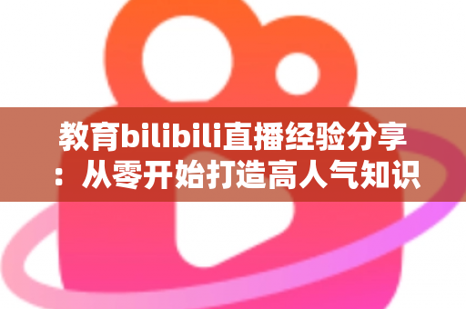 教育bilibili直播经验分享:从零开始打造高人气知识直播间的实战指南 教育bilibili直播经验分享:从零开始打造高人气知识直播间的实战指南