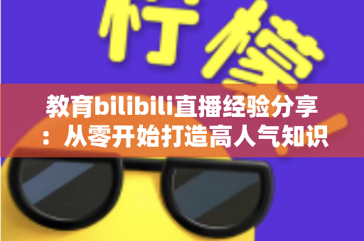 教育bilibili直播经验分享：从零开始打造高人气知识直播间的实战指南