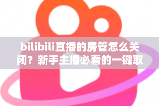 bilibili直播的房管怎么关闭?新手主播必看的一键取消房管全流程指南 bilibili直播的房管怎么关闭?新手主播必看的一键取消房管全流程指南