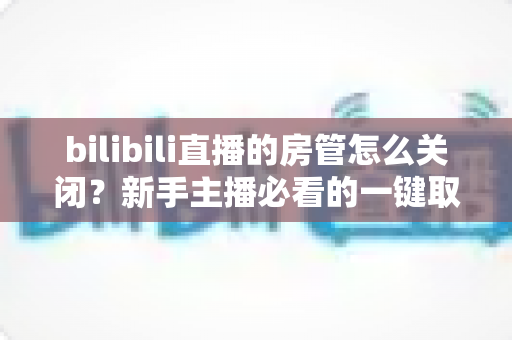 bilibili直播的房管怎么关闭？新手主播必看的一键取消房管全流程指南