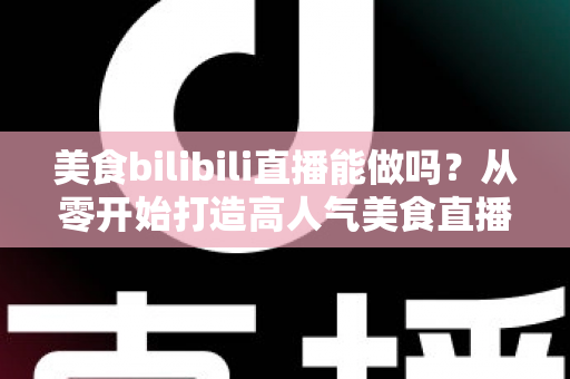 美食bilibili直播能做吗？从零开始打造高人气美食直播间的完整攻略