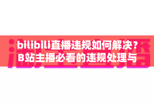 bilibili直播违规如何解决?B站主播必看的违规处理与申诉全攻略 bilibili直播违规如何解决?B站主播必看的违规处理与申诉全攻略