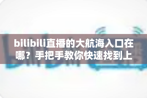 bilibili直播的大航海入口在哪?手把手教你快速找到上舰按钮并顺利开通舰长特权 bilibili直播的大航海入口在哪?手把手教你快速找到上舰按钮并顺利开通舰长特权