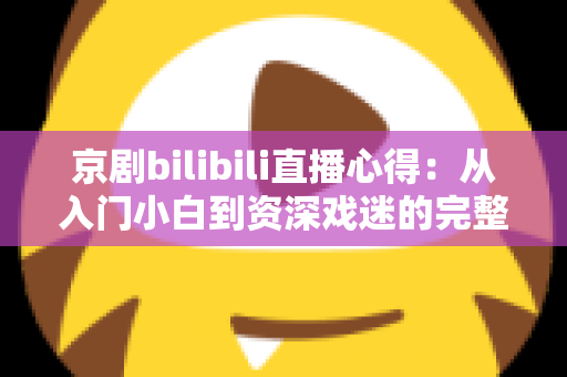京剧bilibili直播心得：从入门小白到资深戏迷的完整观看指南与真实体会分享