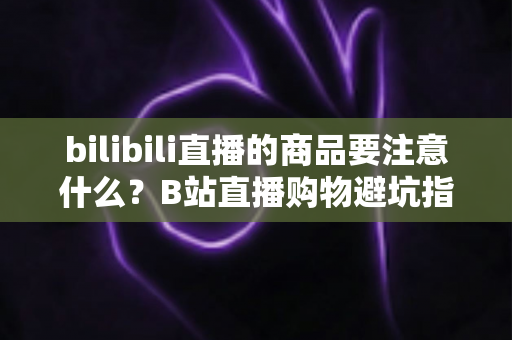 bilibili直播的商品要注意什么?B站直播购物避坑指南与实用选购技巧全解析 bilibili直播的商品要注意什么?B站直播购物避坑指南与实用选购技巧全解析
