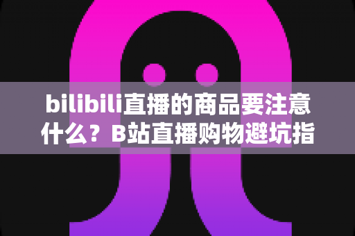 bilibili直播的商品要注意什么?B站直播购物避坑指南与实用选购技巧全解析 bilibili直播的商品要注意什么?B站直播购物避坑指南与实用选购技巧全解析