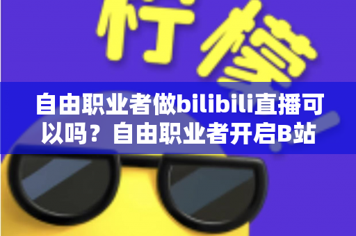 自由职业者做bilibili直播可以吗?自由职业者开启B站直播的完整指南与变现攻略 自由职业者做bilibili直播可以吗?自由职业者开启B站直播的完整指南与变现攻略