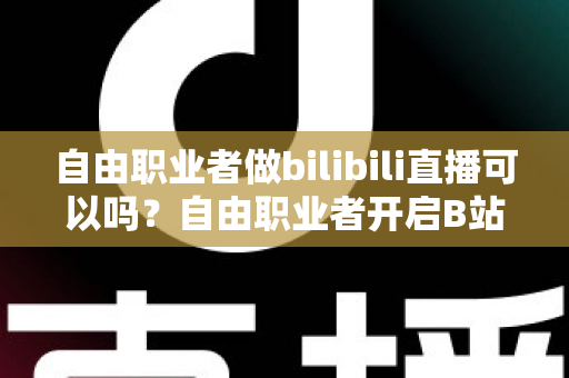 自由职业者做bilibili直播可以吗？自由职业者开启B站直播的完整指南与变现攻略