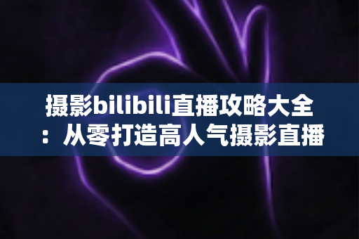 摄影bilibili直播攻略大全：从零打造高人气摄影直播间的实战指南