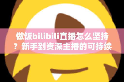 做饭bilibili直播怎么坚持？新手到资深主播的可持续成长全攻略