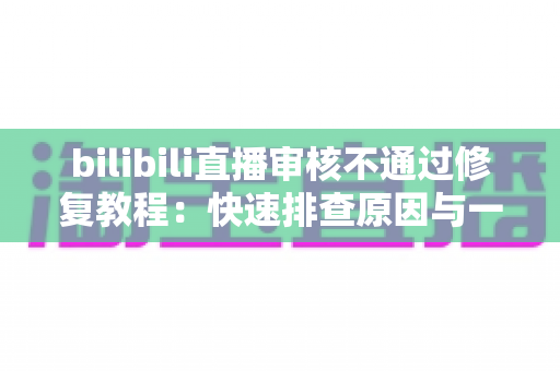 bilibili直播审核不通过修复教程：快速排查原因与一站式解决方案全攻略