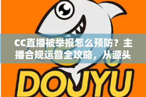 CC直播被举报怎么预防？主播合规运营全攻略，从源头化解举报风险