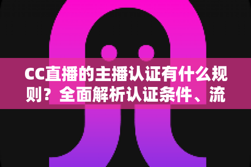 CC直播的主播认证有什么规则？全面解析认证条件、流程与避坑指南