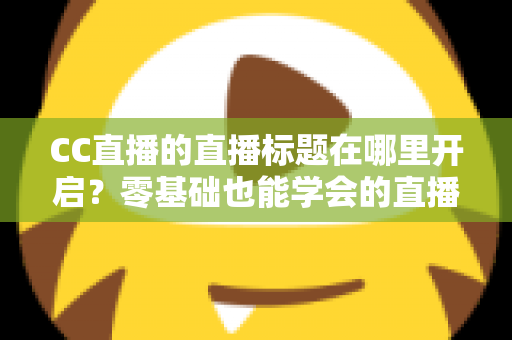 CC直播的直播标题在哪里开启？零基础也能学会的直播标题设置全流程指南与实用技巧分享