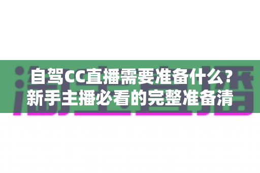 自驾CC直播需要准备什么？新手主播必看的完整准备清单与实战攻略