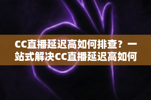 CC直播延迟高如何排查?一站式解决CC直播延迟高如何排查的完整指南与实用技巧 CC直播延迟高如何排查?一站式解决CC直播延迟高如何排查的完整指南与实用技巧