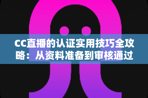 CC直播的认证实用技巧全攻略：从资料准备到审核通过的完整指南