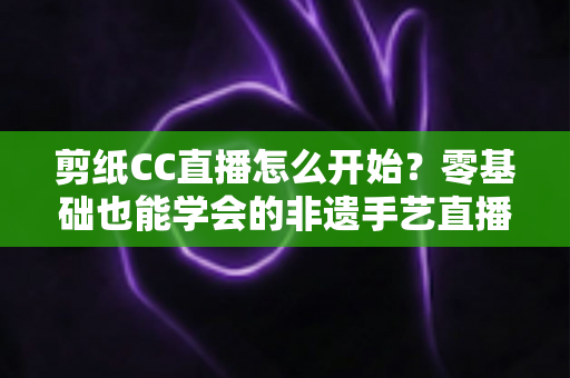 剪纸CC直播怎么开始?零基础也能学会的非遗手艺直播全攻略 剪纸CC直播怎么开始?零基础也能学会的非遗手艺直播全攻略
