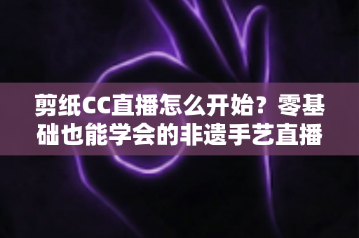 剪纸CC直播怎么开始？零基础也能学会的非遗手艺直播全攻略