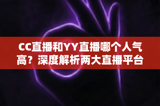 CC直播和YY直播哪个人气高？深度解析两大直播平台的人气差距与选择指南