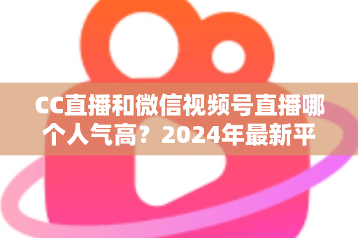 CC直播和微信视频号直播哪个人气高？2024年最新平台人气深度对比与选择指南