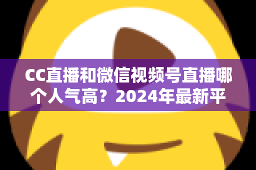 CC直播和微信视频号直播哪个人气高？2024年最新平台人气深度对比与选择指南