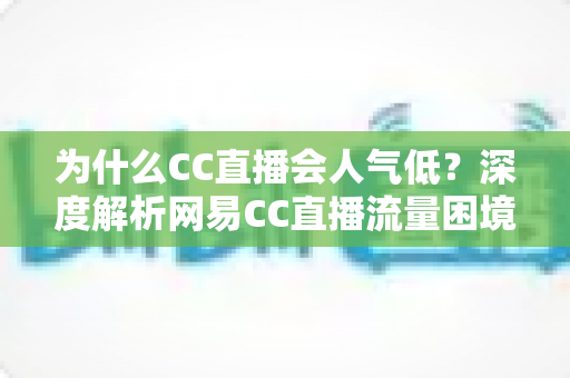 为什么CC直播会人气低？深度解析网易CC直播流量困境的根源与破局之道