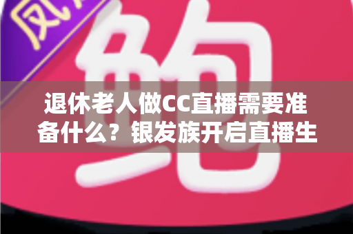 退休老人做CC直播需要准备什么？银发族开启直播生活的完整准备指南