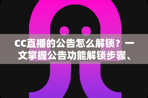CC直播的公告怎么解锁？一文掌握公告功能解锁步骤、查看方法与常见问题全解析