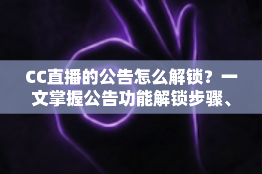 CC直播的公告怎么解锁？一文掌握公告功能解锁步骤、查看方法与常见问题全解析