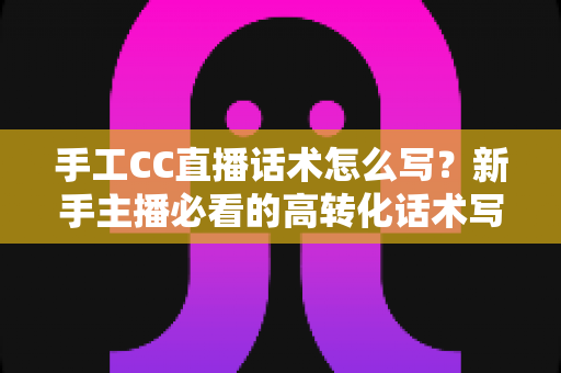手工CC直播话术怎么写？新手主播必看的高转化话术写作全攻略