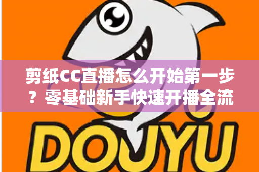 剪纸CC直播怎么开始第一步?零基础新手快速开播全流程指南 剪纸CC直播怎么开始第一步?零基础新手快速开播全流程指南