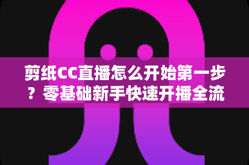 剪纸CC直播怎么开始第一步?零基础新手快速开播全流程指南 剪纸CC直播怎么开始第一步?零基础新手快速开播全流程指南