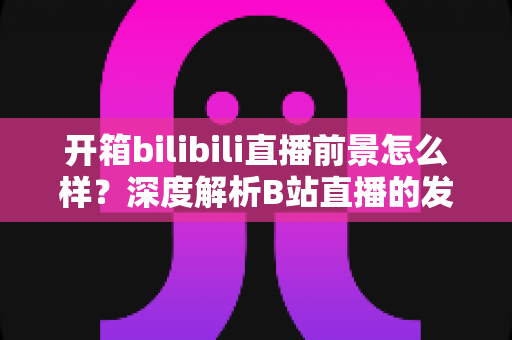 开箱bilibili直播前景怎么样？深度解析B站直播的发展潜力、变现模式与入局指南
