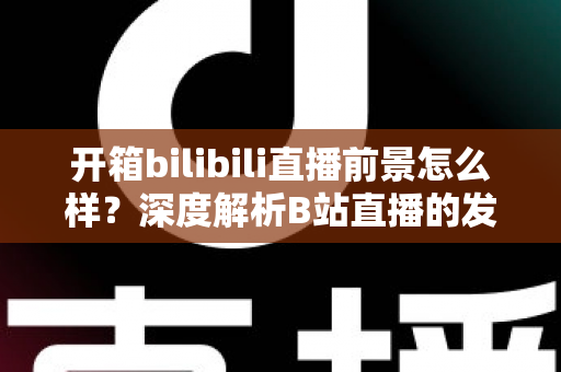 开箱bilibili直播前景怎么样？深度解析B站直播的发展潜力、变现模式与入局指南
