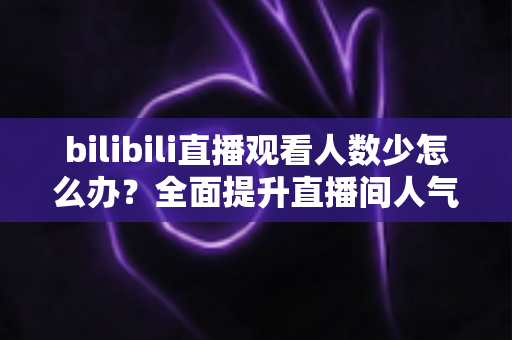 bilibili直播观看人数少怎么办？全面提升直播间人气与流量的完整攻略