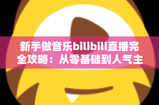 新手做音乐bilibili直播完全攻略：从零基础到人气主播的实战指南