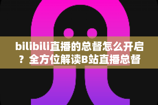 bilibili直播的总督怎么开启？全方位解读B站直播总督开通条件、步骤与实用技巧