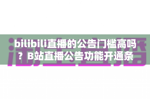 bilibili直播的公告门槛高吗？B站直播公告功能开通条件与设置方法全面解析