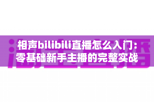 相声bilibili直播怎么入门：零基础新手主播的完整实战指南