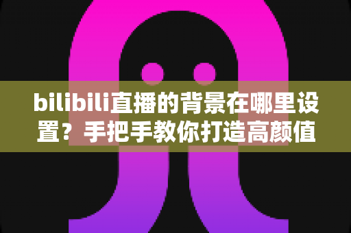 bilibili直播的背景在哪里设置？手把手教你打造高颜值直播间背景的完整指南