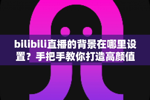 bilibili直播的背景在哪里设置？手把手教你打造高颜值直播间背景的完整指南